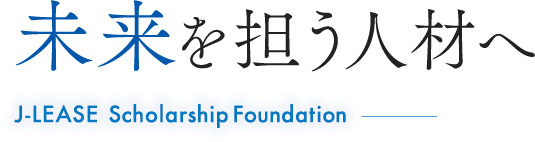 未来を担う人材へ J-LEASE Scholarship Foundation